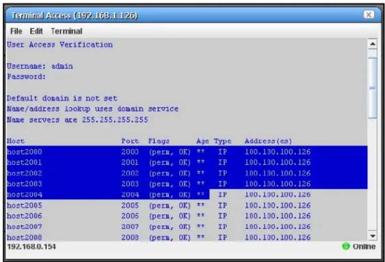 Terminal Access (192.168.1.126) File Edit Terminal User Access Verification Username: admin Password: Default domain is not set Name/address lookup uses domain service Name servers are 255.255.255.255 Host Port Flags Age Type Address(es) host2000 2003 (peru, OK) ** IP 100.100.100.126 host2001 2001 (peru, OK) ** IP 100.100.100.126 host2002 2002 (peru, OK) ** IP 100.100.100.126 host2003 2003 (peru, OK) ** IP 100.100.100.126 host2004 2004 (peru, OK) ** IP 100.100.100.126 host2005 2005 (peru, OK) ** IP 100.100.100.126 host2006 2006 (peru, OK) ** IP 100.100.100.126 host2007 2007 (peru, OK) ** IP 100.100.100.126 host2008 2008 (peru, OK) ** IP 100.100.100.126 192.168.0.154
