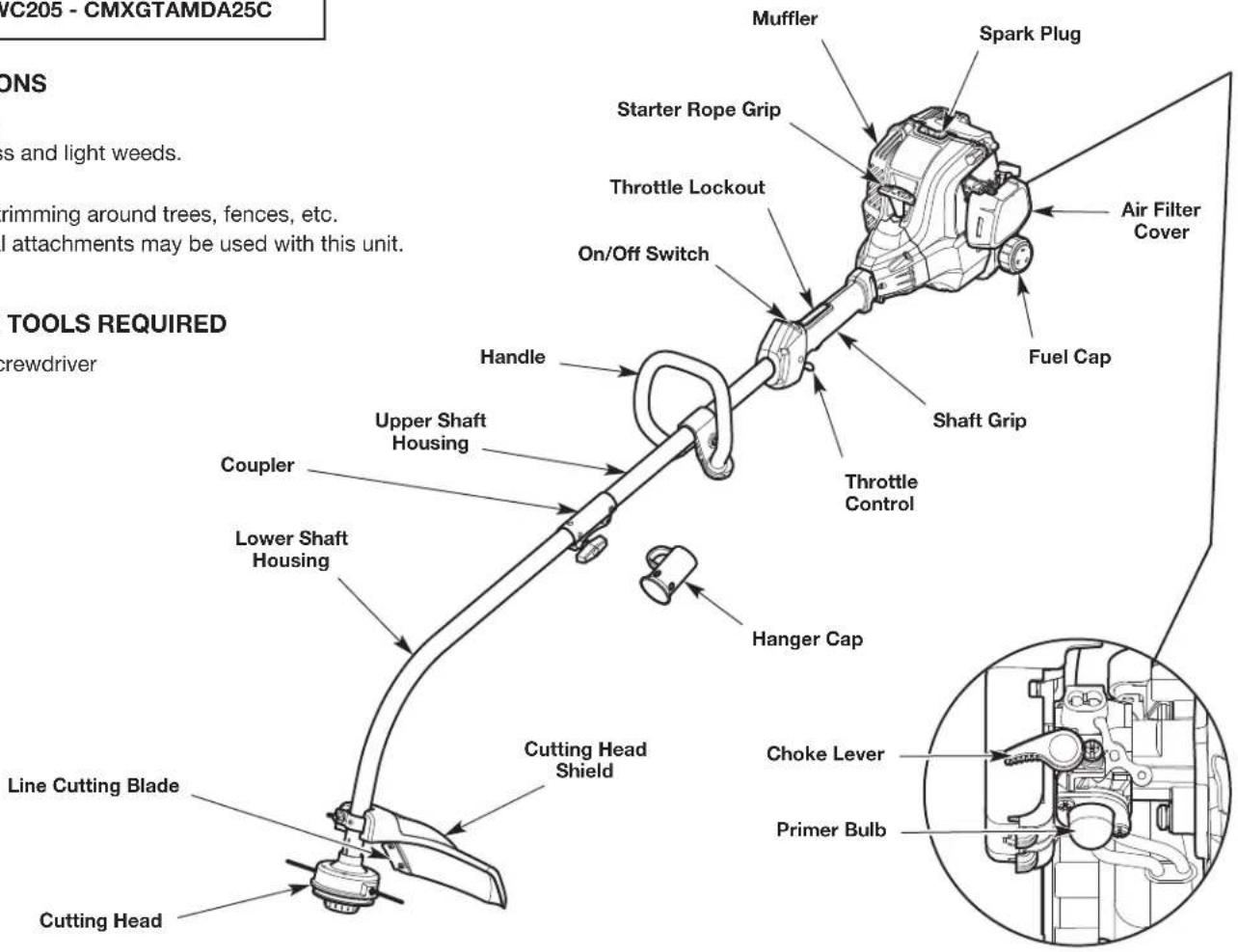 VC205 - CMXGTAMDA25C ONDS Less and light weeds. Grimming around trees, fences, etc. All attachments may be used with this unit. TOOLS REQUIRED crewdriver Muffler Spark Plug Starter Rope Grip Throttle Lockout On/Off Switch Handle Upper Shaft Housing Coupler Lower Shaft Housing Cutting Head Shield Hanger Cap Cutting Head Line Cutting Blade Cutting Head Air Filter Cover Fuel Cap Shaft Grip Throttle Control