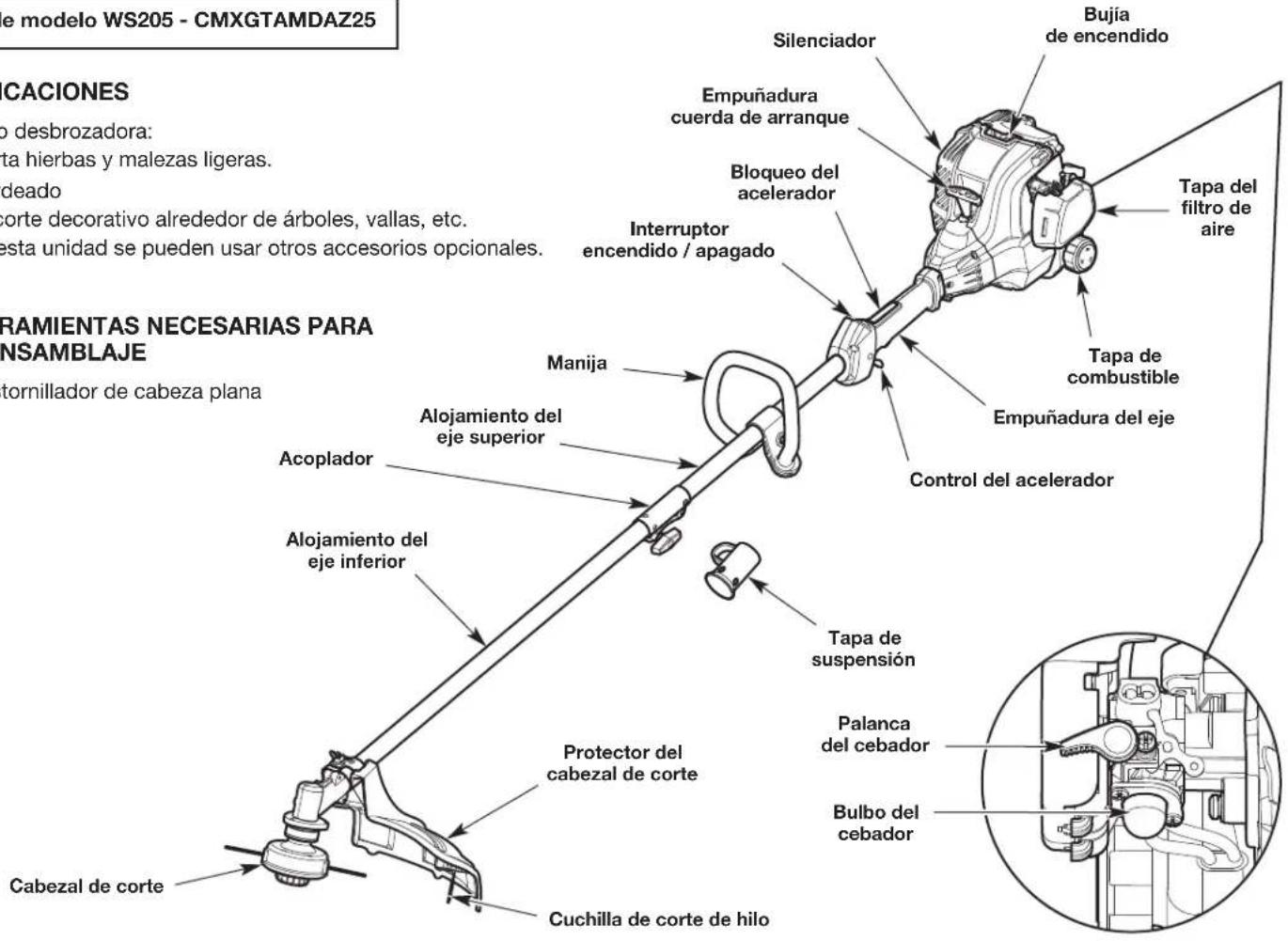 e modelo WS205 - CMXGTAMDAZ25 CACIONES o desbrozadora: sta hierbas y malezas ligeras. deado corte decorativo alrededor de árboles, vallas, etc. esta unidad se pueden usar otros accesorios opcionales. TAMAENTAS NECESARIAS PARA NSAMBLAJE tornillador de cabeza plana Silenciador Bujía de encendido Empuñadura cuerda de arranque Bloqueo del acelerador Interruptor encendido / apagado Manija Alojamiento del eje superior Acoplador Alojamiento del eje inferior Protector del cabezal de corte Cabezal de corte Cuchilla de corte de hilo Tapa del filtro de aire Tapa de combustible Empuñadura del eje Control del acelerador Tapa de suspensión Palanca del cebador Bulbo del cebador