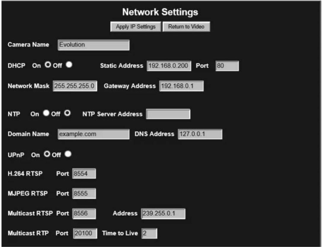 Network Settings Apply IP Settings Return to Video Camera Name Evolution DHCP On Off Static Address 192.168.0.200 Port 80 Network Mask 255.255.255.0 Gateway Address 192.168.0.1 NTP On Off NTP Server Address Domain Name example.com DNS Address 127.0.0.1 UPnP On Off H.264 RTSP Port 8554 MJPEG RTSP Port 8555 Multicast RTSP Port 8556 Address 239.255.0.1 Multicast RTP Port 20100 Time to Live 2