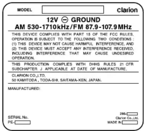 MODEL clarion 12V GROUND AM 530-1710kHz/FM 87.9-107.9 MHz THIS DEVICE COMPLIES WITH PART 15 OF THE FCC RULES. OPERATION IS SUBJECT TO THE FOLLOWING TWO CONDITIONS : (1) THIS DEVICE MAY NOT CAUSE HARMFUL INTERFERENCE, AND (2) THIS DEVICE MUST ACCEPT ANY INTERFERENCE RECEIVED, INCLUDING INTERFERENCE THAT MAY CAUSE UNDESIRED OPERATION. THIS PRODUCTION COMPLIES WITH DHHS RULES 21 CFR SUBCHAPTER J APPLICABLE AT DATE OF MANUFACTURE. CLARION CO.,LTD. 50 KAMITODA, TODA-SHI. SAITAMA-KEN, JAPAN. MANUFACTURED: SERIAL No. PE- 286- Clarion Co.,Ltd. MADE IN