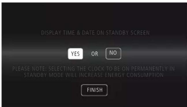 DISPLAY TIME & DATE ON STANDBY SCREEN YES OR NO PLEASE NOTE: SELECTING THE CLOCK TO BE ON PERMANENTLY IN STANDBY MODE WILL INCREASE ENERGY CONSUMPTION FINISH