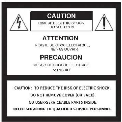 CAUTION RISK OF ELECTRIC SHOCK DO NOT OPEN ATTENTION RISQUE DE CHOC ELECTRIQUE, NE PAS OUVRIR PRECAUCION RIESGO DE CHOQUE ELECTRICO NO ABRIR CAUTION: TO REDUCE THE RISK OF ELECTRIC SHOCK, DO NOT REMOVE COVER (OR BACK). NO USER-SERVICEABLE PARTS INSIDE. REFER SERVICING TO QUALIFIED SERVICE PERSONNEL.