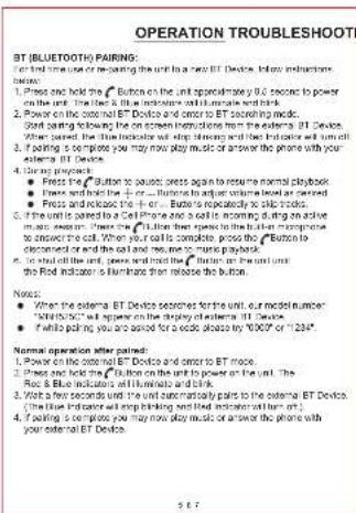 OPERATION TROUBLESHOOT BT (BLUETOOTH) PAIRING: For first time use or re-paying the unit to a new BT Device, follow instructions below: 1. Power and hold the "Button" on the unit approximately 90 seconds to power on the unit. The fan & blue indicators will increase and break. 2. Power on the external BT Device and order to BT screening mode. Start starting following the on-screen instructions from the external BT Device. When the radio indicates will stop, there is no longer wait until it off. 3. If playing is complete you may now play music or answer the phone with your external BT Device. 4. During prepayment: • Press the "Button" to pause; press again to resume normal playbook; • Press and holds the + or - buttons to adjust volume level as covered • Press and release the + or - buttons to be shot tracks. 5. If the unit is opened to a Cell Phone and a cell is becoming during on active minutes when the radio indicates will open the radio's progress to answer the cell. When your cells are complete, press the "Button" to discreened or set the cell and read me to music playbook. 6. If shot off the unit, press and send the "Button" on the unit until the Red Indicator is潢ines then release the button. Notes: • When the external BT Device searches for the unit, our model number ("Bluetooth") will open on the opening of this external BT Device on. • If while calling you are asked for a video please by "0009" or "1234" Normal operation after paid: Normal operation after paid: • Power on the external BT Device and order to BT mode. • Press and hold the "Button" on the unit to power on the unit. The Red & Blue indicators will increase and break. • Wait a few seconds until the unit simultaneously pairs to the external BT Device. (The blue indicator will open on the opening of this external BT Device). 4. If playing is complete you may now play music or answer the phone with your external BT Device.