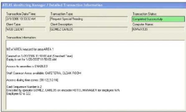 ATLAS Monitoring Manager / Detailed Transaction Information Transaction Data/Time: Transaction Type Transaction Status: 2/7/2006 10:33:32 AM Request Special Reading Completed Successfully Client Type Client Description Computer Name: WEB CLIENT GOMEZ CARLOS KIMAVLUS Transaction Information: NEW AREA recorded for area AREA 1 Created on 1/20/2006 11:50:00 AM (Standard Time) Employ is set for 1/20/2007 11:50:00 AM Access to emailless is ENABLED Staff Common Access available: CAFETERIA, CLOAK ROOM Access during time zones: [08-12] [12-16] Card Sequence Number is 2 Encoded by operator GOMEZ CARLOS on encoder HOTEL MANAGER for employee N/A Employee ID is 322