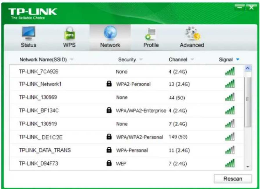 TP-LINK The Reliable Choice Status WPS Network Profile Advanced Network Name(SSID) Security Channel Signal TP-LINK_7CA926 None 4 (2.4G) TP-LINK_Network1 WPA2-Personal 13 (2.4G) TP-LINK_130969 None 44 (5G) TP-LINK_BF134C WPA/WPA2-Enterprise 4 (2.4G) TP-LINK_130919 None 7 (2.4G) TP-LINK_DE1C2E WPA/WPA2-Personal 149 (5G) TPLINK_DATA_TRANS WPA-Personal 11 (2.4G) TP-LINK_D94F73 WEP 7 (2.4G) Rescan