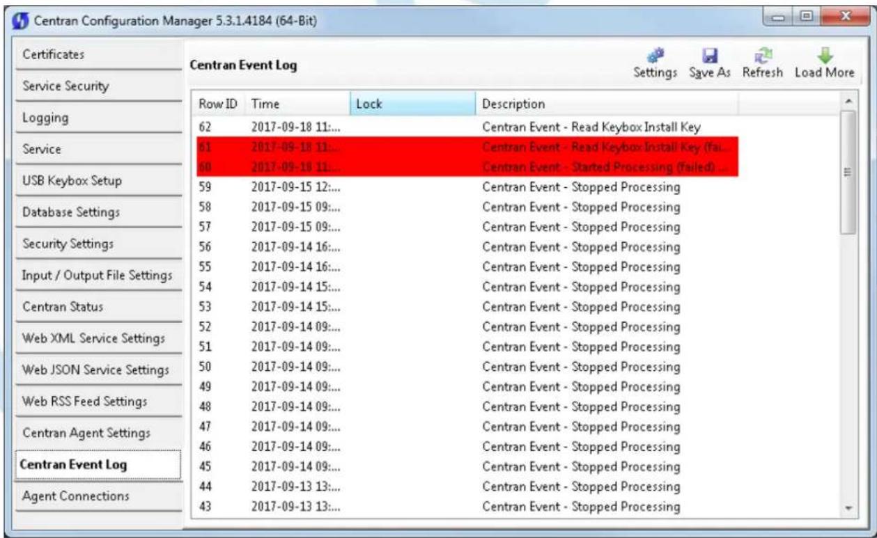 Centran Configuration Manager 5.3.1.4184 (64-Bit) Centran Event Log Settings Save As Refresh Load More Certificates Service Security Logging Service USB Keybox Setup Database Settings Security Settings Input / Output File Settings Centran Status Web XML Service Settings Web JSON Service Settings Web RSS Feed Settings Centran Agent Settings Centran Event Log Agent Connections Row ID Time Lock Description 62 2017-09-18 11:... 61 2017-09-18 11:... 60 2017-09-18 11:... 59 2017-09-15 12:... 58 2017-09-15 09:... 57 2017-09-15 09:... 56 2017-09-14 16:... 55 2017-09-14 16:... 54 2017-09-14 15:... 53 2017-09-14 15:... 52 2017-09-14 09:... 51 2017-09-14 09:... 50 2017-09-14 09:... 49 2017-09-14 09:... 48 2017-09-14 09:... 47 2017-09-14 09:... 46 2017-09-14 09:... 45 2017-09-14 09:... 44 2017-09-13 13:... 43 2017-09-13 13:... Centran Event - Read Keybox Install Key Centran Event - Read Keybox Install Key (fa... Centran Event - Started Processing (failed) ... Centran Event - Stopped Processing Centran Event - Stopped Processing Centran Event - Stopped Processing Centran Event - Stopped Processing Centran Event - Stopped Processing Centran Event - Stopped Processing Centran Event - Stopped Processing Centran Event - Stopped Processing Centran Event - Stopped Processing Centran Event - Stopped Processing Centran Event - Stopped Processing Centran Event - Stopped Processing