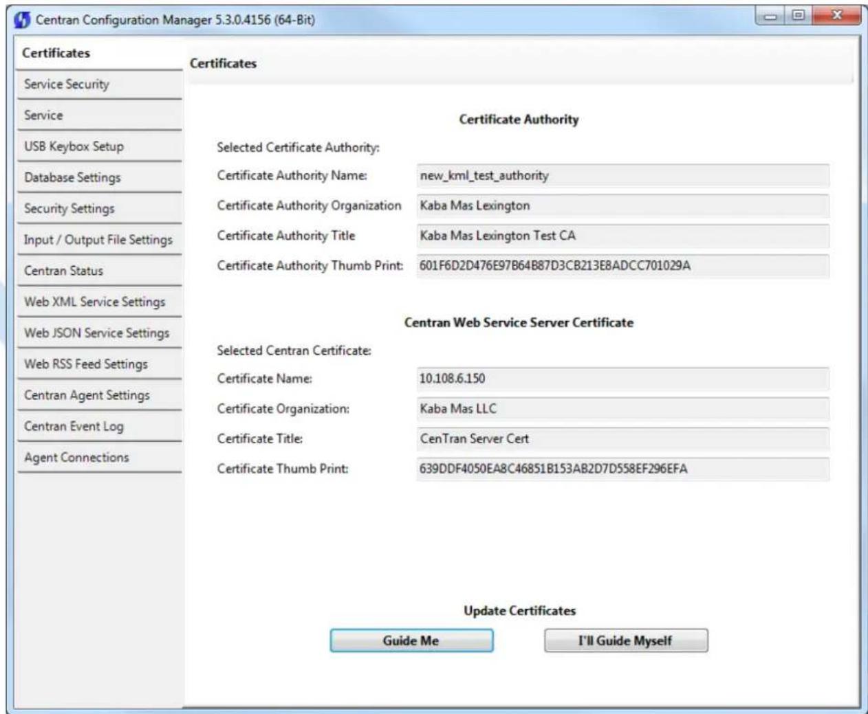 Centran Configuration Manager 5.3.0.4156 (64-Bit) Certificates Service Security Service USB Keybox Setup Database Settings Security Settings Input / Output File Settings Centran Status Web XML Service Settings Web JSON Service Settings Web RSS Feed Settings Centran Agent Settings Centran Event Log Agent Connections Certificates Certificate Authority Selected Certificate Authority: Certificate Authority Name: new_kml_test_authority Certificate Authority Organization Kaba Mas Lexington Certificate Authority Title Kaba Mas Lexington Test CA Certificate Authority Thumb Print: 601F6D2D476E97B64B87D3CB213E8ADCC701029A Centran Web Service Server Certificate Selected Centran Certificate: Certificate Name: 10.108.6.150 Certificate Organization: Kaba Mas LLC Certificate Title: CenTran Server Cert Certificate Thumb Print: 639DDF4050EA8C46851B153AB2D7D558EF296EFA Update Certificates Guide Me I'll Guide Myself