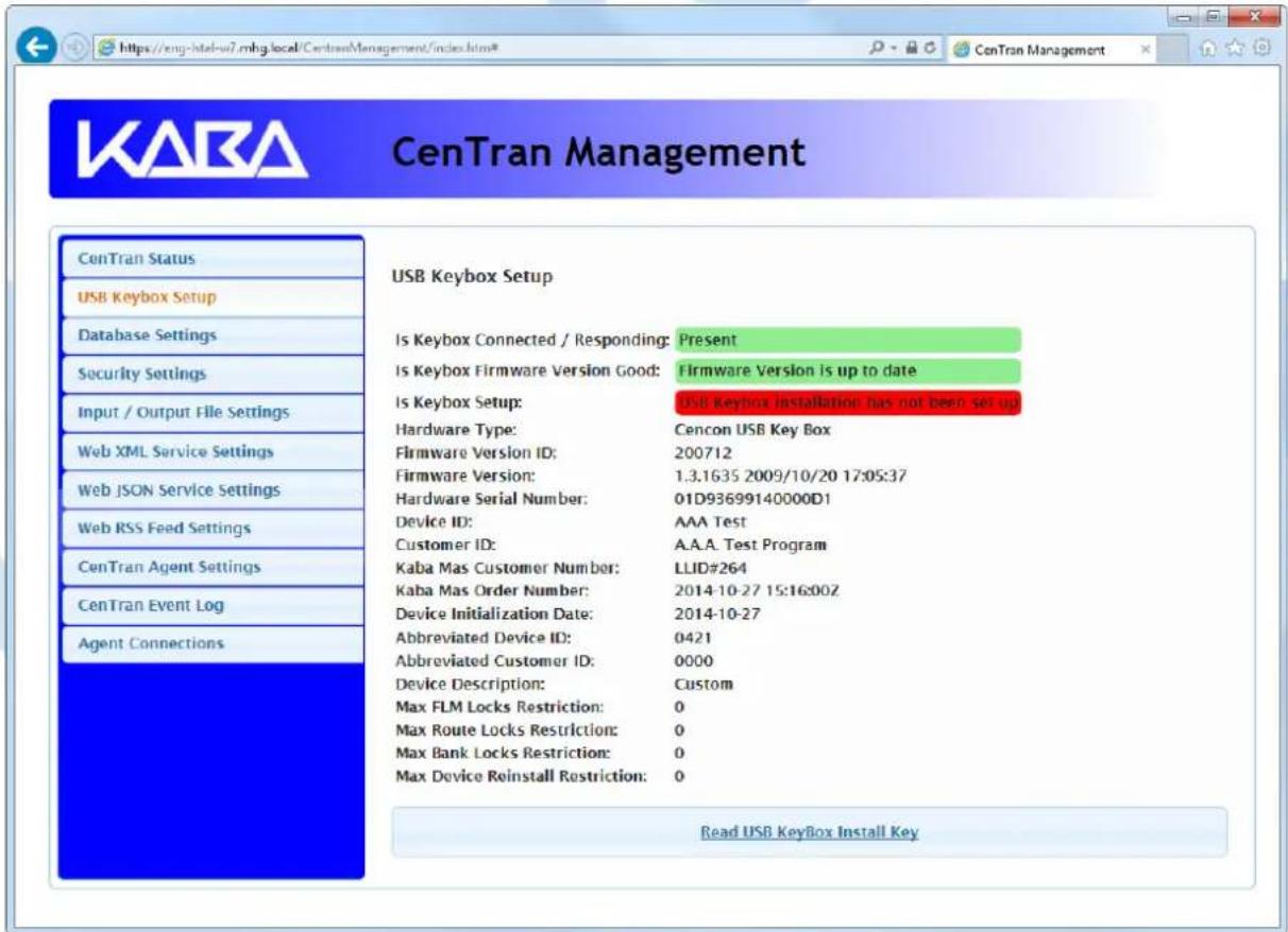 KARA CenTran Management ConTran Status USB Keybox Setup Database Settings Security Settings Input / Output File Settings Web XML Service Settings Web JSON Service Settings Web RSS Feed Settings CenTran Agent Settings CenTran Event Log Agent Connections USB Keybox Setup Is Keybox Connected / Responding: Present Is Keybox Firmware Version Good: Firmware Version is up to date Is Keybox Setup: USB Keybox Installation has not been set up Hardware Type: Cencon USB Key Box Firmware Version ID: 200712 Firmware Version: 1.3.1635 2009/10/20 17:05:37 Hardware Serial Number: 01D93699140000D1 Device ID: AAA Test Customer ID: A.A.A. Test Program Kaba Mas Customer Number: LLID#264 Kaba Mas Order Number: 2014-10-27 15:16:002 Device Initialization Date: 2014-10-27 Abbreviated Device ID: 0421 Abbreviated Customer ID: 0000 Device Description: Custom Max FLM Locks Restriction: 0 Max Route Locks Restriction: 0 Max Bank Locks Restriction: 0 Max Device Reinstall Restriction: 0 Read USB Keybox Install Key