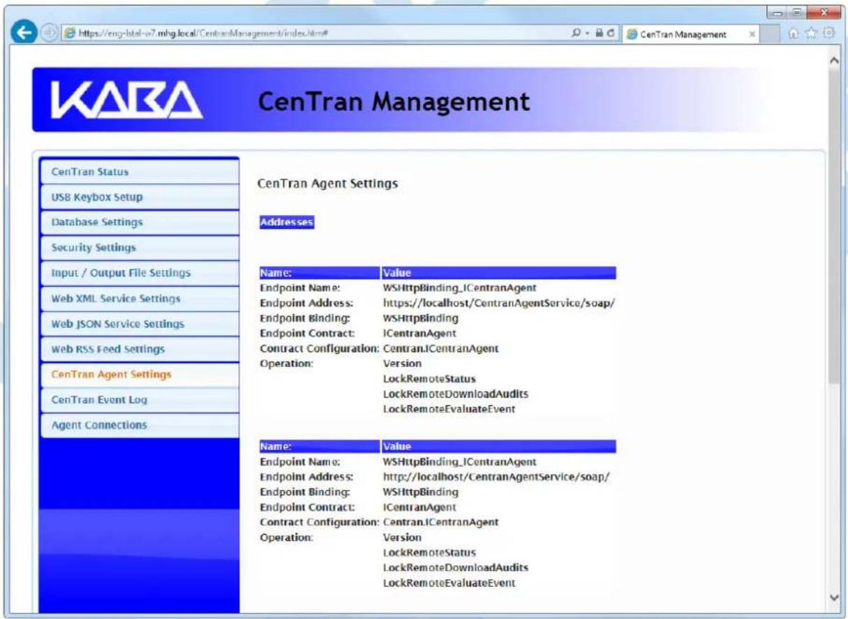 KABA CenTran Management CenTran Status USB Keybox Setup Database Settings Security Settings Input / Output File Settings Web XML Service Settings Web JSON Service Settings Web RSS Feed Settings CenTran Agent Settings CenTran Event Log Agent Connections CenTran Agent Settings Addresses Name: Value Endpoint Name: WSHttpBinding_ICentranAgent Endpoint Address: https://localhost/CentranAgentService/soap/ Endpoint Binding: WSHttpBinding Endpoint Contract: ICentranAgent Contract Configuration: Centran.ICentranAgent Operation:.Version LockRemoteStatus LockRemoteDownloadAudits LockRemoteEvaluateEvent Name: Value Endpoint Name: WSHttpBinding_ICentranAgent Endpoint Address: http://localhost/CentranAgentService/soap/ Endpoint Binding: WSHttpBinding Endpoint Contract: ICentranAgent Contract Configuration: Centran.ICentranAgent Operation:.Version LockRemoteStatus LockRemoteDownloadAudits LockRemoteEvaluateEvent