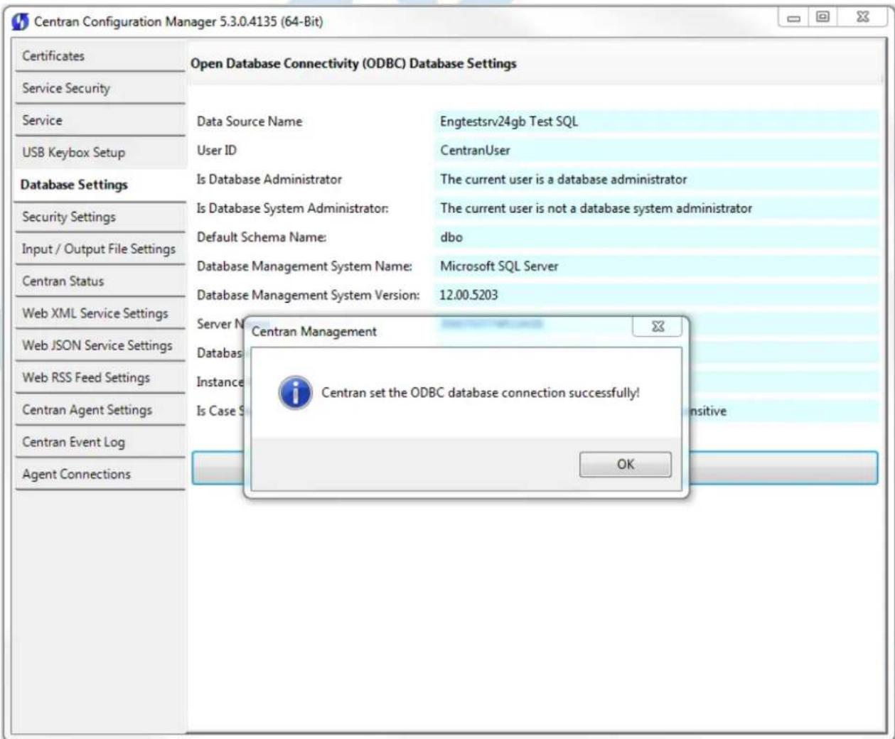 Centran Configuration Manager 5.3.0.4135 (64-Bit) Certificates Service Security Service USB Keybox Setup Database Settings Security Settings Input / Output File Settings Centran Status Web XML Service Settings Web JSON Service Settings Web RSS Feed Settings Centran Agent Settings Centran Event Log Agent Connections Open Database Connectivity (ODBC) Database Settings Data Source Name Engtestsrv24gb Test SQL User ID CentranUser Is Database Administrator The current user is a database administrator Is Database System Administrator: The current user is not a database system administrator Default Schema Name:dbo Database Management System Name: Microsoft SQL Server Database Management System Version: 12.00.5203 Server N Centran Management Databas Instance Is Case S Centran set the ODBC database connection successfully! OK nsitive
