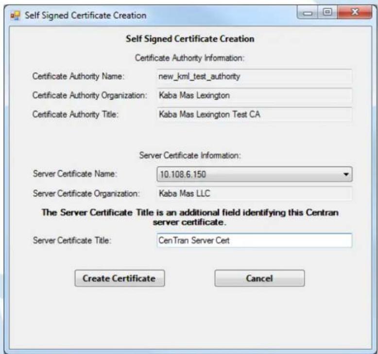 Self Signed Certificate Creation Certificate Authority Information: Certificate Authority Name: new_kml_test_authority Certificate Authority Organization: Kaba Mas Lexington Certificate Authority Title: Kaba Mas Lexington Test CA Server Certificate Information: Server Certificate Name: 10.108.6.150 Server Certificate Organization: Kaba Mas LLC The Server Certificate Title is an additional field identifying this Centran server certificate. Server Certificate Title: CenTran Server Cert Create Certificate Cancel