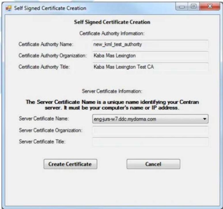 Self Signed Certificate Creation Certificate Authority Information: Certificate Authority Name: new_kml_test_authority Certificate Authority Organization: Kaba Mas Lexington Certificate Authority Title: Kaba Mas Lexington Test CA Server Certificate Information: The Server Certificate Name is a unique name identifying your Centran server. It must be your computer's name or IP address. Server Certificate Name: eng-jurs-w7.ddc.mydoma.com Server Certificate Organization: Server Certificate Title: Create Certificate Cancel