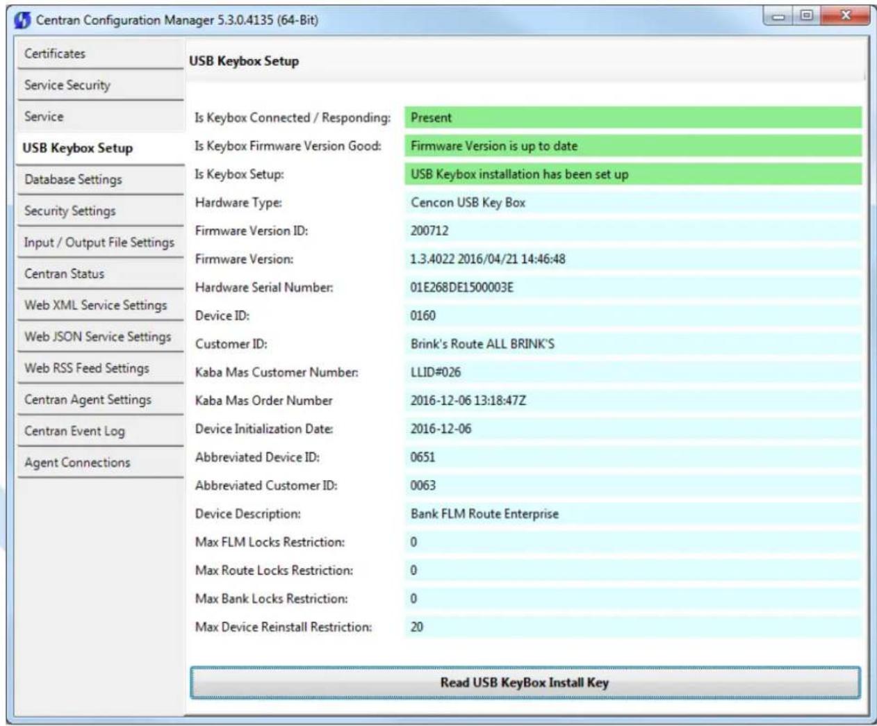 Centran Configuration Manager 5.3.0.4135 (64-Bit) Certificates Service Security Service USB Keybox Setup Database Settings Security Settings Input / Output File Settings Centran Status Web XML Service Settings Web JSON Service Settings Web RSS Feed Settings Centran Agent Settings Centran Event Log Agent Connections USB Keybox Setup Is Keybox Connected / Responding: Present Is Keybox Firmware Version Good: Firmware Version is up to date Is Keybox Setup: USB Keybox installation has been set up Hardware Type: Cencon USB Key Box Firmware Version ID: 200712 Firmware Version: 1.3.4022 2016/04/21 14:46:48 Hardware Serial Number: 01E268DE1500003E Device ID: 0160 Customer ID: Brink's Route ALL BRINK'S Kaba Mas Customer Number: LLID#026 Kaba Mas Order Number 2016-12-06 13:18:47Z Device Initialization Date: 2016-12-06 Abbreviated Device ID: 0651 Abbreviated Customer ID: 0063 Device Description: Bank FLM Route Enterprise Max FLM Locks Restriction: 0 Max Route Locks Restriction: 0 Max Bank Locks Restriction: 0 Max Device Reinstall Restriction: 20 Read USB KeyBox Install Key
