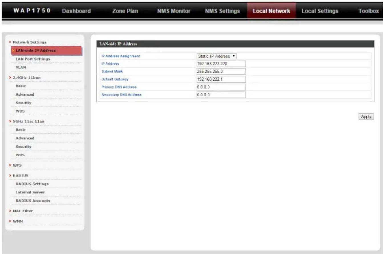 W A P 1 7 5 0 Dashboard Zone Plan NMS Monitor NMS Settings Local Network Local Settings Toolbox Network Settings LAN-side IP Address LAN Port Settings VLAN 2.4GHz 11bgn Basic Advanced Security WDS 5GHz 11ac 11an Basic Advanced Security WDS WPS RADIUS RADIUS Settings Internal Server RADIUS Accounts MAC Filter WNM LAN-side IP Address IP Address Assignment Static IP Address ▼ IP Address 192.168.222.220 Subnet Mask 255.255.255.0 Default Gateway 192.168.222.1 Primary DNS Address 0.0.0.0 Secondary DNS Address 0.0.0.0 Apply