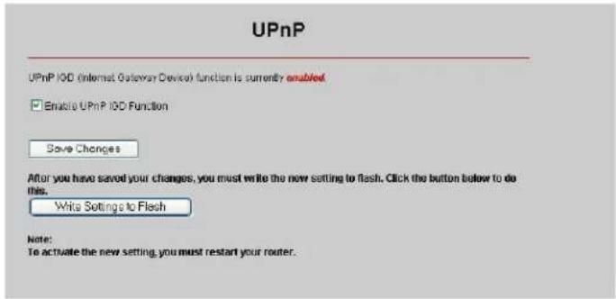 UPnP UPnP I/O (Internet Gateway Device) function is currently enabled Enable UPnP I/O Function Save Changes After you have saved your changes, you must write the new setting to flash. Click the button below to do this. Write Settings to Flash Note: To activate the new setting, you must restart your router.