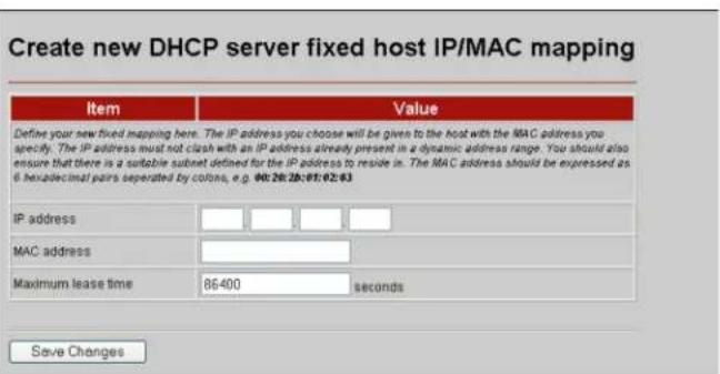 Create new DHCP server fixed host IP/MAC mapping Item Value Define your new fixed mapping here. The IP address you choose will be given to the host with the MAC address you specify. The IP address must not clash with an IP address already present in a dynamic address range. You should also ensure that there is a suitable subnet defined for the IP address to reside in. The MAC address should be expressed as 6 hexadecimal pairs separated by colors, e.g. 040:28:28:07:02:03 IP address MAC address Maximum lease time 86400 seconds Save Changes
