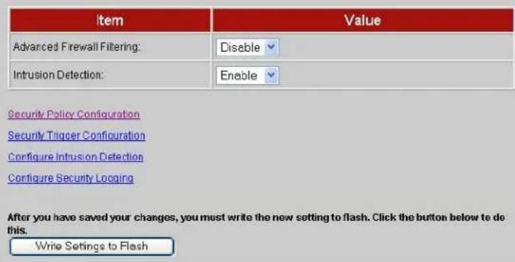 Item Value Advanced Firewall Filtering: Disable Intrusion Detection: Enable Security Policy Configuration Security Trigger Configuration Configure Intrusion Detection Configure Security Logging After you have saved your changes, you must write the new setting to flash. Click the button below to do this. Write Settings to Flash