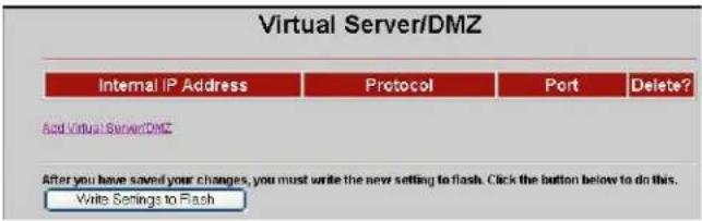 Virtual Server/DMZ Internal IP Address Protocol Port Delete? Add Virtual ServerDMZ After you have saved your changes, you must write the new setting to flash. Click the button below to do this. Write Settings to Flash