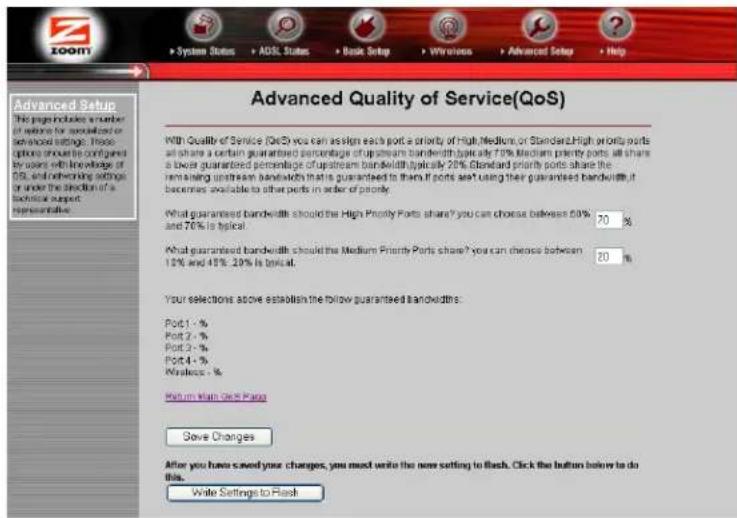 Advanced Quality of Service(QoS) With Quality of Service (QoS) you can assign each port a priority of High/Medium, or Standard. High priority ports all share a certain guaranteed percentage of upstream bandwidth typically 70%. Medium priority ports will share a lower guaranteed percentage of upstream bandwidth typically 20%. Standard priority ports share the remaining upstream bandwidth that are guaranteed to them if ports are using their guaranteed bandwidth, it becomes available to other ports in order of priority. What guaranteed bandwidth should the High Priority Ports share? you can choose between 50% and 76% is typical. 70 % What guaranteed bandwidth should the Medium Priority Ports share? you can choose between 15% and 45%. 20% is typical. 20 % Your selections above establish the following guaranteed bandwidths: Port 1 - % Port 2 - % Port 3 - % Port 4 - % Wireless - % Return from Card Page Save Changes After you have saved your changes, you must write the new setting to Flash. Click the button below to do this. Write Settings to Flash