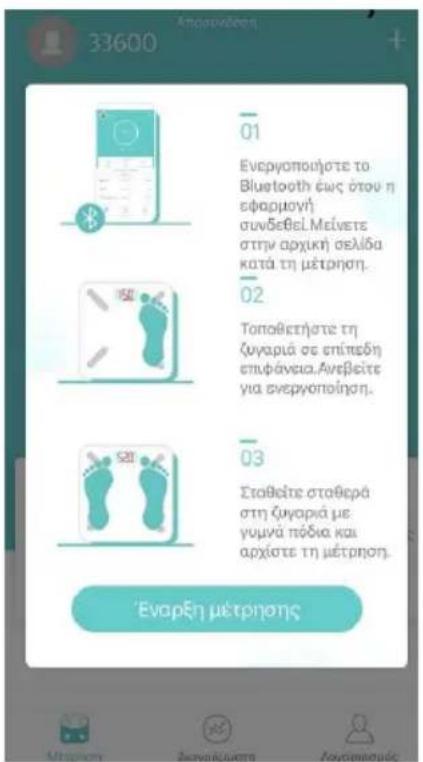 33600 Anapavδούν + 01 Ενεργοποιμότε το Bluetooth εως ότου η εφαρμογή συνδοβεί.Μείνετε στην αρχική σελίδα κατά τη μέτρηση. 02 Τοπαθετήσε τη ζυγαριά σε επίπεδη επιφάνεια.Ανεβείτε για ενεργοποίηση. 03 Σταθείτε σταθερά στη ζυγαριά με γυμνά πόδια και αρχίστε τη μέτρηση. Έναρξη μετρησης