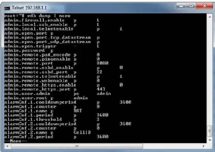 root:~# rdb dump ! more admin.firewall.enable p 1 admin.local.ssh_enable p 1 admin.local.telnetenable p 1 admin.open.port p admin.open.port_tcp_datastream p admin.open.port_udp_datastream p admin.open trigger - 1 admin.password p admin.remote.pad_encode p 0 admin.remote.pingenable p 0 admin.remote_port p 3000 admin.remote.oshd_enable p 0 admin.remote.ashd_port p 22 admin.remote.telnetenable p 1 admin.remote.webenable p 0 admin.remote_https.enable p 0 admin.remote._https_port p 443 admin.user.admin pc admin admin.user.root_p admin alarmCnf.1.cooldownperiod p 3600 alarmCnf.1.counter p 0 alarmCnf.1.name p RAT alarmCnf.1.period p 3600 alarmCnf.1.threshold p 2 alarmCnf.2.cooldownperiod p 3600 alarmCnf.2.counter p 0 alarmCnf.2.name p CellID alarmCnf.2.period p 3600 --More--