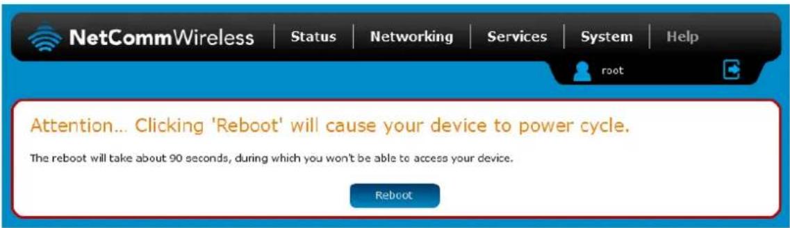 NetCommWireless | Status | Networking | Services | System | Help Attention... Clicking 'Reboot' will cause your device to power cycle. The reboot will take about 90 seconds, during which you won't be able to access your device. Reboot