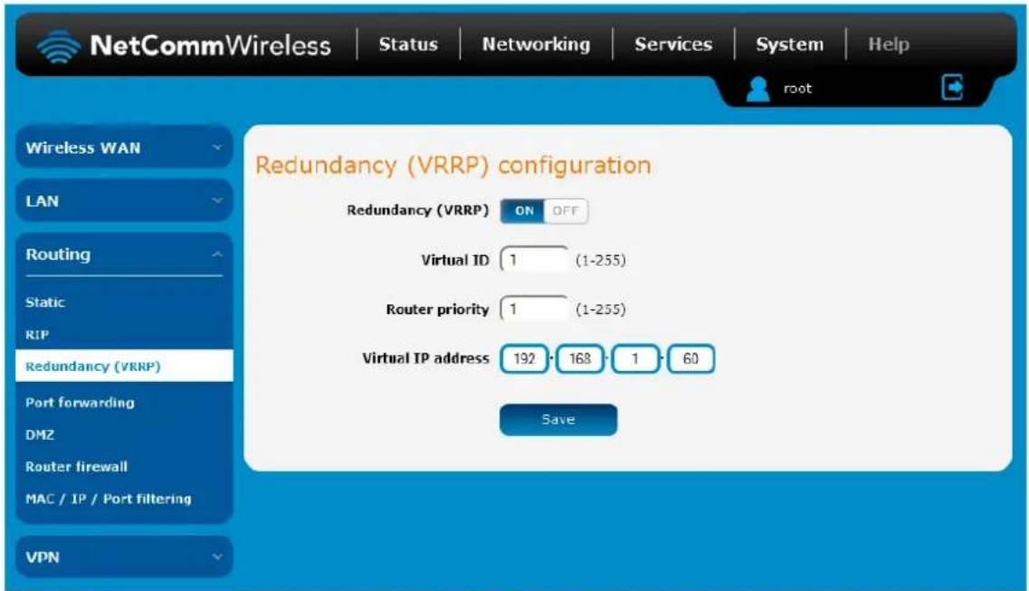 NetCommWireless | Status | Networking | Services | System | Help Wireless WAN LAN Routing Static RIP Redundancy (VRRP) Port forwarding DMZ Router firewall MAC / IP / Port filtering VPN Redundancy (VRRP) configuration Redundancy (VRRP) ON OFF Virtual ID 1 (1-255) Router priority 1 (1-255) Virtual IP address 192 168 1 60 Save