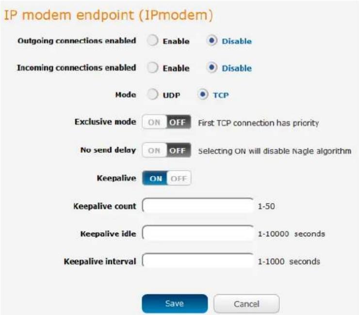 IP modem endpoint (IPmodem) Outgoing connections enabled Enable Disable Incoming connections enabled Enable Disable Mode UDP TCP Exclusive mode ON OFF First TCP connection has priority No send delay ON OFF Selecting ON will disable Nagle algorithm Keepalive ON OFF Keepalive count 1-50 Keepalive idle 1-10000 seconds Keepalive interval 1-1000 seconds Save Cancel