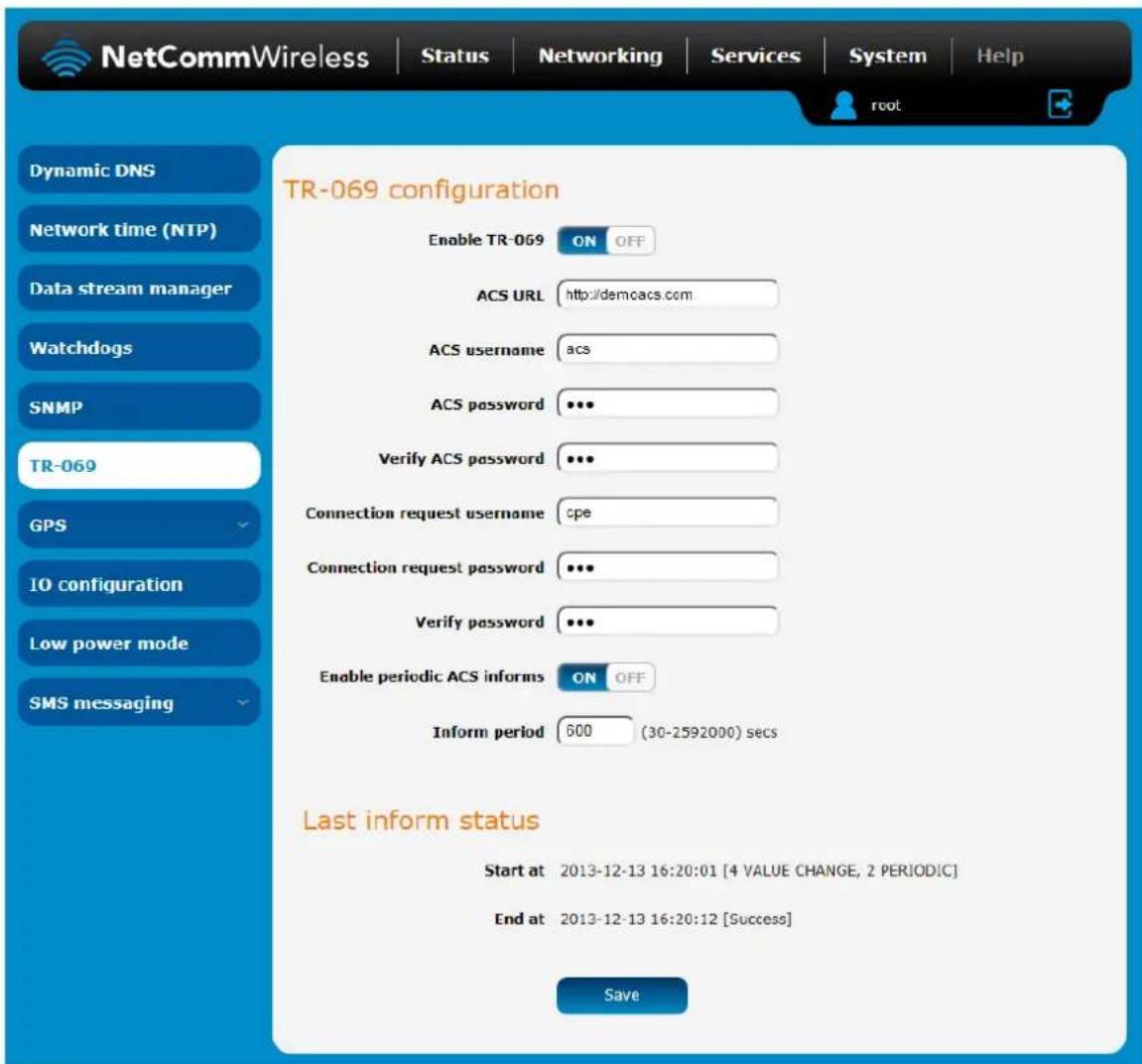 NetCommWireless | Status | Networking | Services | System | Help Dynamic DNS Network time (NTP) Data stream manager Watchdogs SNMP TR-069 GPS IO configuration Low power mode SMS messaging TR-069 configuration Enable TR-069 ON OFF ACS URL http://demcacs.com ACS username acs ACS password ••• Verify ACS password ••• Connection request username cpe Connection request password ••• Verify password ••• Enable periodic ACS informs ON OFF Inform period 600 (30-2592000) secs Last inform status Start at 2013-12-13 16:20:01 [4 VALUE CHANGE, 2 PERIODIC] End at 2013-12-13 16:20:12 [Success] Save