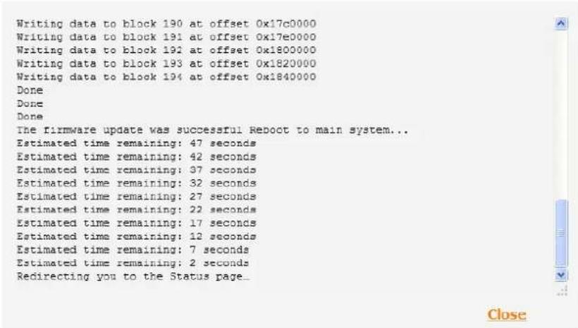 Writing data to block 190 at offset 0x17c0000 Writing data to block 191 at offset 0x17e0000 Writing data to block 192 at offset 0x1800000 Writing data to block 193 at offset 0x1820000 Writing data to block 194 at offset 0x1840000 Done Done Done The firmware update was successful Reboot to main system... Estimated time remaining: 47 seconds Estimated time remaining: 42 seconds Estimated time remaining: 37 seconds Estimated time remaining: 32 seconds Estimated time remaining: 27 seconds Estimated time remaining: 22 seconds Estimated time remaining: 17 seconds Estimated time remaining: 12 seconds Estimated time remaining: 7 seconds Estimated time remaining: 2 seconds Redirecting you to the Status page_