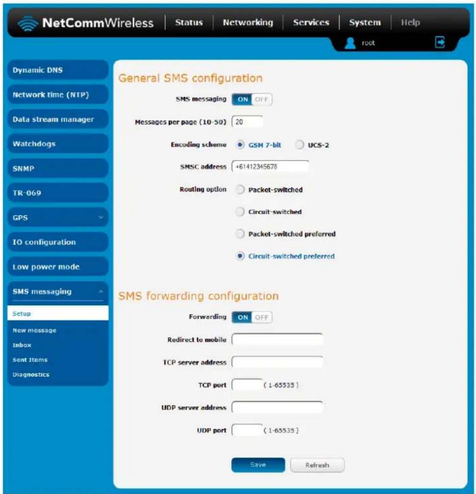 NetCommWireless | Status | Networking | Services | System | Help root Dynamic DNS Network time (NTP) Data stream manager Watchdogs SNMP TR-069 GPS IO configuration Low power mode SMS messaging Setup New message Inbox Sent Items Diagnostics General SMS configuration SMS messaging ON OFF Messages per page (10-50) 20 Encoding scheme GSM 7-bit UCS-2 SMSC address +61412345678 Routing option Packet-switched Circuit-switched Packet-switched preferred Circuit-switched preferred SMS forwarding configuration Forwarding ON OFF Redirect to mobile TCP server address TCP port (1-65535) UDP server address UDP port (1-65535) Save Refresh
