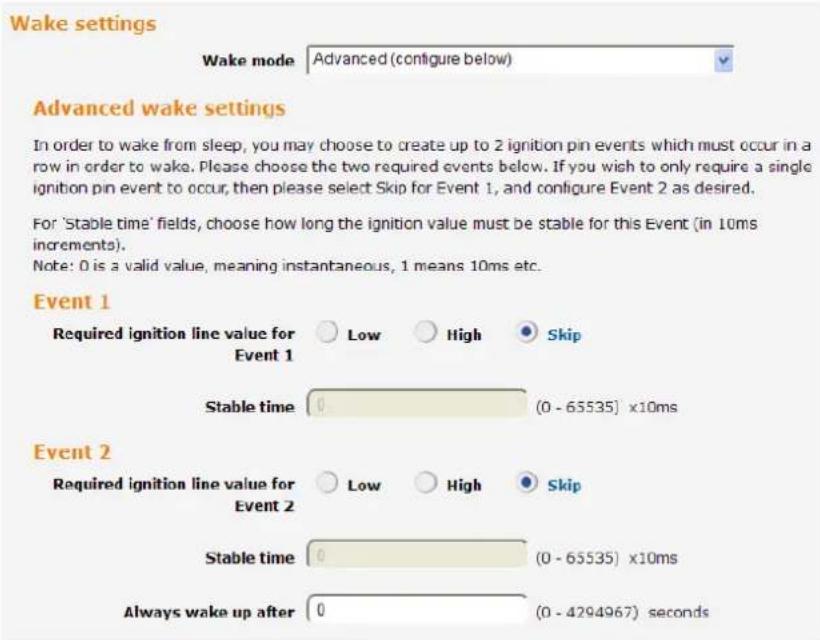 Wake settings Wake mode Advanced (configure below) Advanced wake settings In order to wake from sleep, you may choose to create up to 2 ignition pin events which must occur in a row in order to wake. Please choose the two required events below. If you wish to only require a single ignition pin event to occur, then please select Skip for Event 1, and configure Event 2 as desired. For 'Stable time' fields, choose how long the ignition value must be stable for this Event (in 10ms increments). Note: 0 is a valid value, meaning instantaneous, 1 means 10ms etc. Event 1 Required ignition line value for Event 1 Low High Skip Stable time 0 (0 - 65535) x10ms Event 2 Required ignition line value for Event 2 Low High Skip Stable time 0 (0 - 65535) x10ms Always wake up after 0 (0 - 4294967) seconds