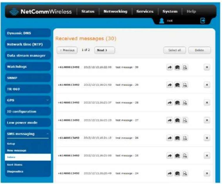 NetCommWireless Status Networking Services System Help root Received messages (30) Previous 1 of 2 Next > Select all Delete Dynamic DNS Network time (NTP) Data stream manager Watchdogs SNMP TR-069 GPS IO configuration Low power mode SMS messaging Setup New message Inline Send Items Diagnostics +61400613492 2013/12/13,16:22:00 funds message - 30 +61400613492 2013/12/13,16:21:50 funds message - 29 +61400613492 2013/12/13,16:21:37 funds message - 28 +61400613492 2013/12/13,16:21:23 funds message - 27 +61400613492 2013/12/13,16:21:13 funds message - 26 +61400613492 2013/12/13,16:21:00 funds message - 25 +61400613492 2013/12/13,16:20:49 funds message - 24