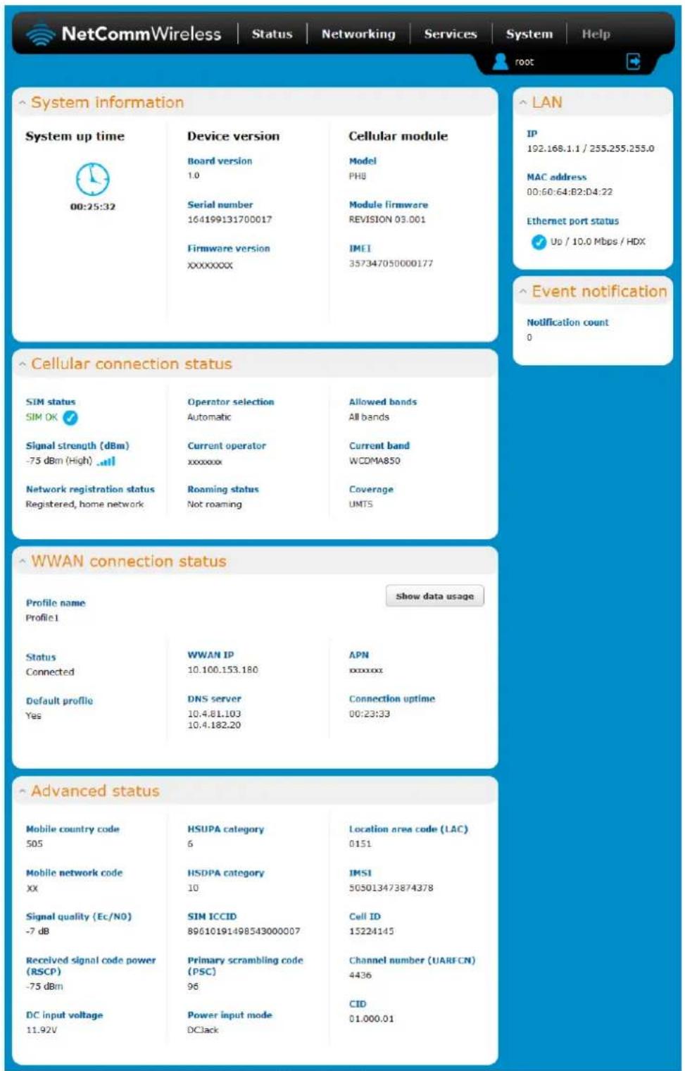 NetCommWireless | Status | Networking | Services | System | Help root System information System up time 00:25:32 Device version Board version 1.0 Serial number 164199131700017 Firmware version XXXXXXXXX Cellular module Model PH8 Module firmware REVISION 03.001 IMEI 357347050000177 LAN IP 192.168.1.1 / 255.255.255.0 MAC address 00:60:64:B2:D4:22 Ethernet port status ✓ Up / 10.0 Mbps / HDX Event notification Notification count 0 Cellular connection status SIM status SIM OK ✓ Signal strength (dBm) -75 dBm (High) .# Network registration status Registered, home network Operator selection Automatic Current operator xxxxxxx Roaming status Not roaming Allowed bands All bands Current band WCDMA850 Coverage UMTS WWAN connection status Profile name Profile1 Show data usage Status Connected Default profile Yes WWAN IP 10.100.153.180 DNS server 10.4.81.103 10.4.182.20 APN xxxxxx Connection uptime 00:23:33 Advanced status Mobile country code 505 HSUPA category 6 Location area code (LAC) 0151 Mobile network code XX HSDPA category 10 IMSI 505013473874378 Signal quality (Ec/N0) -7 dB SIM ICCID 89610191498543000007 Cell ID 15224145 Received signal code power (RSCP) -75 dBm Primary scrambling code (PSC) 96 Channel number (UARFCN) 4436 DC input voltage 11.92V Power input mode DClack CID 01.000.01