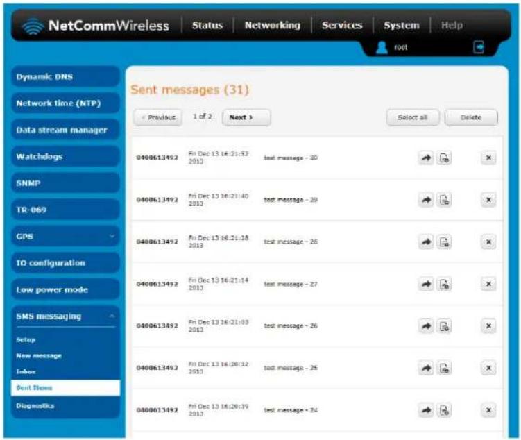 NetCommWireless | Status | Networking | Services | System | Help root Sent messages (31) Previous 1 of 2 Next > Select all Delete Dynamic DNS Network time (NTP) Data stream manager Watchdogs SNMP TR-069 GPS IO configuration Low power mode SMS messaging Setup New message Inbox Sent News Diagnostics 0400613492 Fri Dec 13 16:21:52 2013 text message - 30 0400613492 Fri Dec 13 16:21:40 2013 text message - 29 0400613492 Fri Dec 13 16:21:38 2013 text message - 26 0400613492 Fri Dec 13 16:21:14 2013 text message - 27 0400613492 Fri Dec 13 16:21:03 2013 text message - 26 0400613492 Fri Dec 13 16:28:32 2013 text message - 25 0400613492 Fri Dec 13 16:28:39 2013 text message - 24