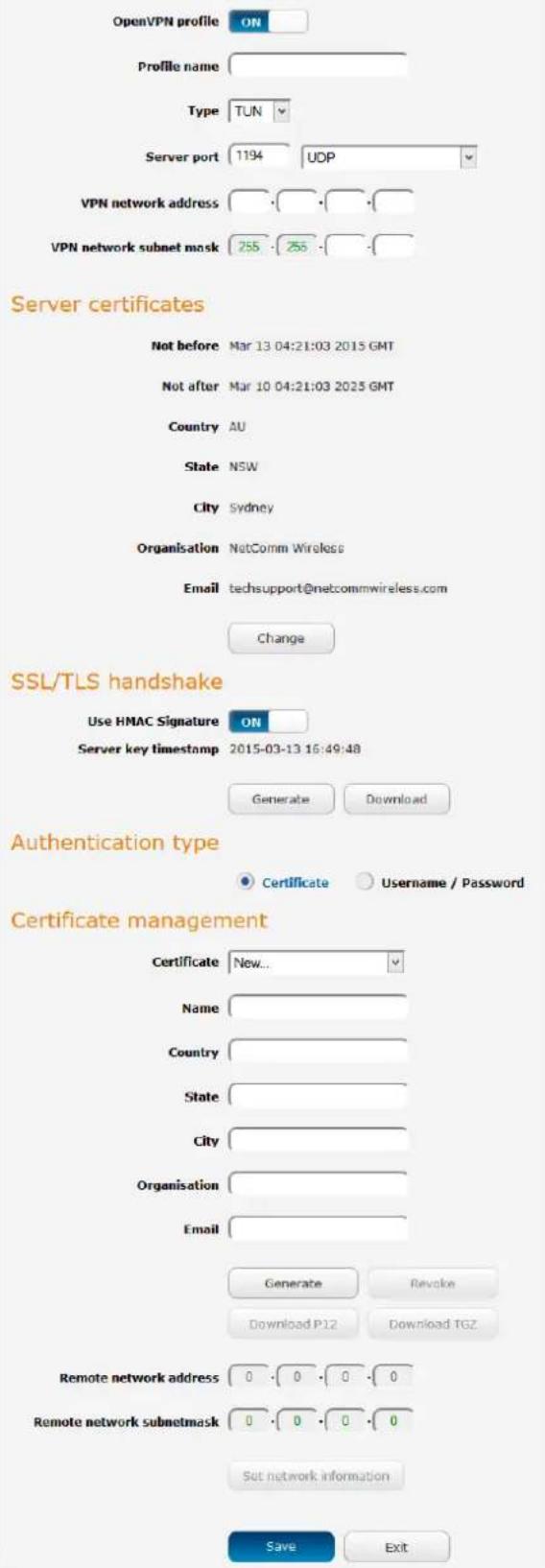 OpenVPN profile ON Profile name Type TUN Server port 1194 UDP VPN network address VPN network subnet mask 255 255 Server certificates Not before Mar 13 04:21:03 2015 GMT Not after Mar 10 04:21:03 2025 GMT Country AU State NSW City Sydney Organisation NetComm Wireless Email techsupport@netcommwireless.com Change SSL/TLS handshake Use HMAC Signature ON Server key timestamp 2015-03-13 16:49:48 Generate Download Authentication type Certificate Username / Password Certificate management Certificate New... Name Country State City Organisation Email Generate Revoke Download P12 Download TGZ Remote network address 0 0 0 0 Remote network subnetmask 0 0 0 0 Set network information Save Exit