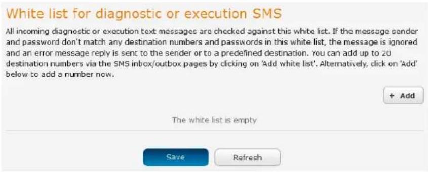 White list for diagnostic or execution SMS All incoming diagnostic or execution text messages are checked against this white list. If the message sender and password don't match any destination numbers and passwords in this white list, the message is ignored and an error message reply is sent to the sender or to a predefined destination. You can add up to 20 destination numbers via the SMS inbox/outbox pages by clicking on 'Add white list'. Alternatively, click on 'Add' below to add a number now. + Add The white list is empty Save Refresh