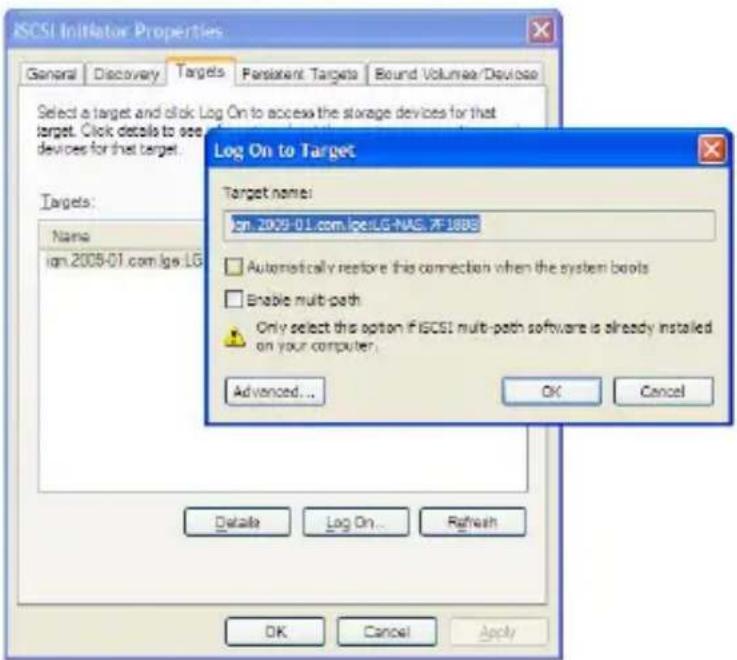 ISCSI Initiator Properties General Discovery Targets Persistent Targets Bound Volumes/Device Select a target and click Log On to access the storage devices for that target. Click details to see devices for that target. Targets: Name ign.2009-01.com/ige.LG Log On to Target Target name: ign_2009-01.com.ice.LG-NAS. PF1888 □ Automatically restore this connection when the system boots □ Enable multi-path Only select this option if ISCSI multi-path software is already installed on your computer. Advanced... OK Cancel Details Log On... Renfush OK Cancel Apply