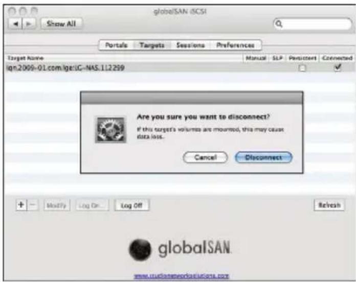 globeSAN iCSI Show All Portals Targets Sessions Preferences Target Name Manual SLP Persistent Connected ign.2009-01.com/ige:IG-NAS.112299 Are you sure you want to disconnect? If this target's volumes are mourned, this may cause data loss. Cancel Disconnect + Modify Log On Log Off Refresh globalSAN www.tuobaonetworks.iulogs.com