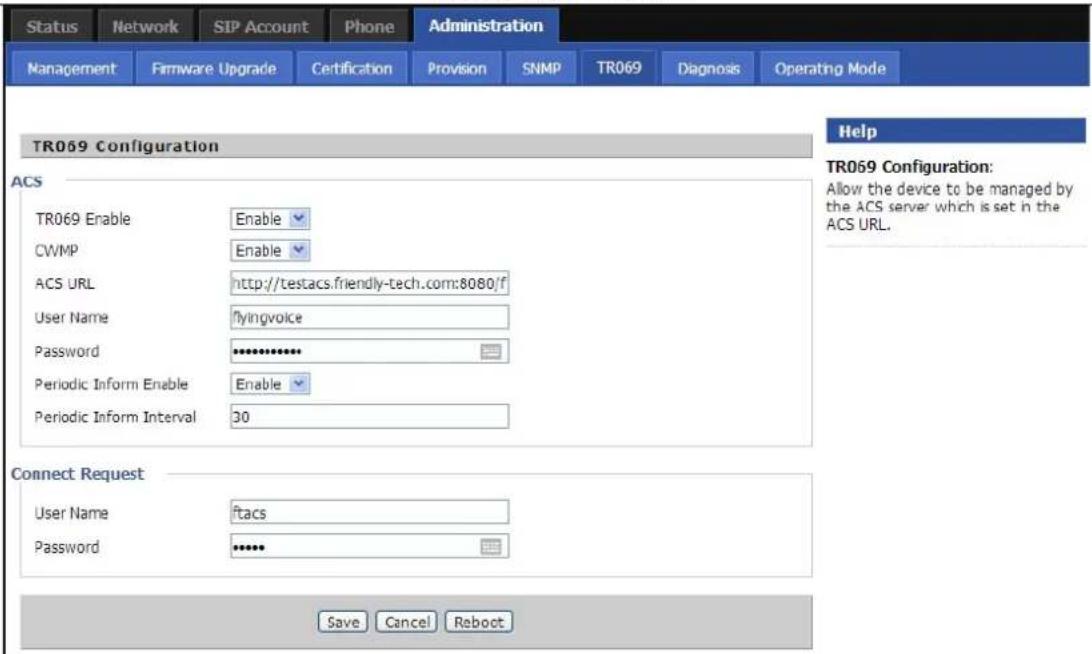Status Network SIP Account Phone Administration Management Firmware Upgrade Certification Provision SNMP TR069 Diagnosis Operating Mode TR069 Configuration Help TR069 Configuration: Allow the device to be managed by the ACS server which is set in the ACS URL. ACS TR069 Enable Enable CWMP Enable ACS URL http://testacs.friendly-tech.com:8080/f User Name flyingvoice Password ************ Periodic Inform Enable Enable Periodic Inform Interval 30 Connect Request User Name ftacs Password **** Save Cancel Reboot