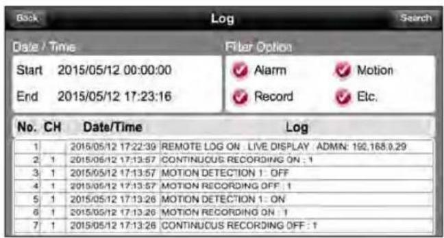 Date / Time Start 2015/05/12 00:00:00 End 2015/05/12 17:23:16 Filter Option ✓ Alarm ✓ Motion ✓ Record ✓ Etc. No. CH Date/Time Log 1 2015/05/12 17:22:39 REMOTE LOG ON LIVE DISPLAY ADMIN: 192.168.0.29 2 1 2015/05/12 17:13:57 CONTINUOUS RECORDING ON : 1 3 1 2015/05/12 17:13:57 MOTION DETECTION 1 OFF 4 1 2015/05/12 17:13:57 MOTION RECORDING OFF : 1 5 1 2015/05/12 17:13:26 MOTION DETECTION 1 ON 6 1 2015/05/12 17:13:26 MOTION RECORDING ON : 1 7 1 2015/05/12 17:13:26 CONTINUOUS RECORDING OFF : 1
