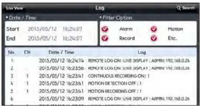 Live View Log Q Search Date / Time Start 2015/05/12 16:24:07 End 2015/05/12 16:24:07 Filter Option ✓ Alarm ✓ Motion ✓ Record ✓ Etc. No. CH Date / Time Log. 1 2015/05/12 16:24:14 REMOTE LOG ON : LIVE DISPLAY : ADMIN: 192.168.0.26 2 2015/05/12 16:23:56 REMOTE LOG ON : LIVE DISPLAY : ADMIN: 192.168.0.26 3 1 2015/05/12 16:23:41 CONTINUOLS RECORDING ON: 1 4 1 2015/05/12 16:23:41 MOTION DETECTION OFF : 1 5 1 2015/05/12 16:23:41 MOTION RECORDING OFF : 1 6 2015/05/12 16:23:09 REMOTE LOG ON : LIVE DISPLAY : ADMIN: 192.168.0.26