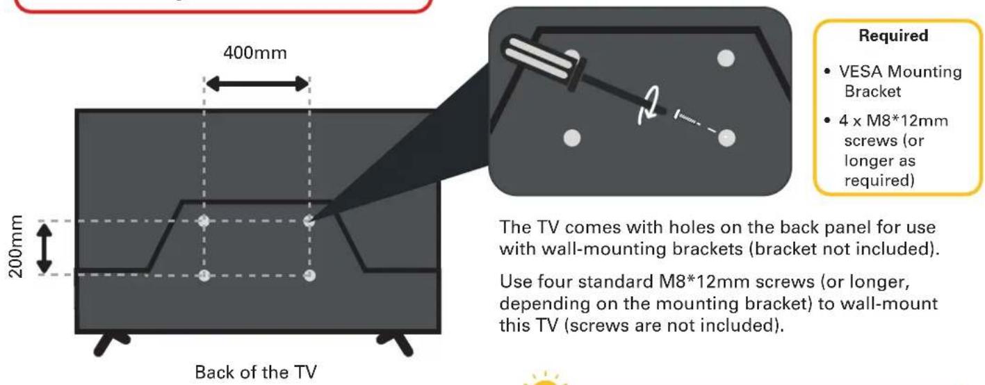 400mm 200mm Back of the TV Required • VESA Mounting Bracket • 4 x M8*12mm screws (or longer as required) The TV comes with holes on the back panel for use with wall-mounting brackets (bracket not included). Use four standard M8*12mm screws (or longer, depending on the mounting bracket) to wall-mount this TV (screws are not included).