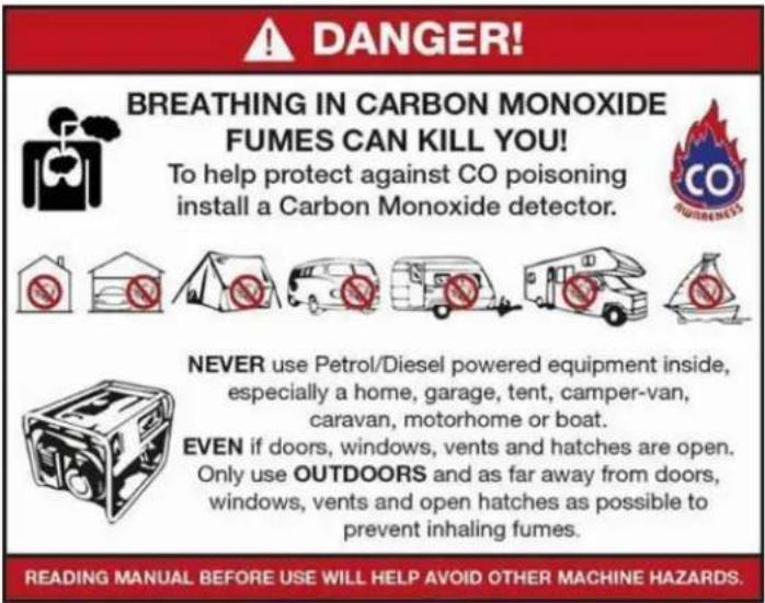 DANGER! BREATHING IN CARBON MONOXIDE FUMES CAN KILL YOU! To help protect against CO poisoning install a Carbon Monoxide detector. NEVER use Petrol/Diesel powered equipment inside, especially a home, garage, tent, camper-van, caravan, motorhome or boat. EVEN if doors, windows, vents and hatches are o…