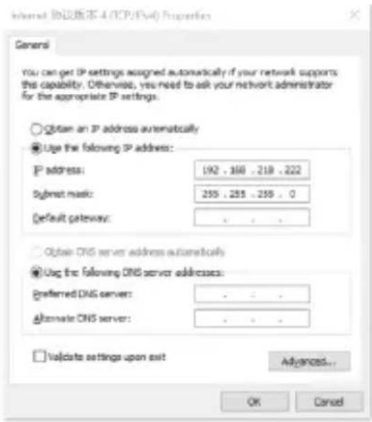 Internet 协议版本 4 (TCP/IPs4) Properties General You can get IP settings assigned automatically if your network supports this capability. Otherwise, you need to ask your network administrator for the appropriate IP settings. ○ Obtain an IP address automatically ● Use the following IP address: IP address: 192 . 168 . 218 . 222 Submit mask: 255 . 255 . 255 . 0 Default gateway: ○ Obtain DNS server address automatically ● Use the following DNS server addresses: Preferred DNS server: Alternate DNS server: □ Validate settings upon exit Advanced... OK Cancel