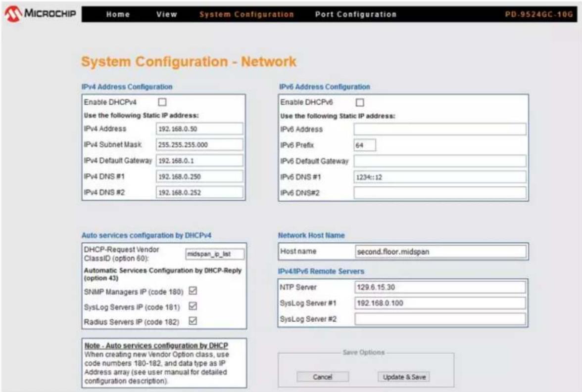MICROCHIP Home View System Configuration Port Configuration PD-9524GC-10G System Configuration - Network IPv4 Address Configuration Enable DHCPv4 Use the following Static IP address: IPv4 Address 192.168.0.50 IPv4 Subnet Mask 255.255.255.000 IPv4 Default Gateway 192.168.0.1 IPv4 DNS #1 192.168.0.250 IPv4 DNS #2 192.168.0.252 IPv6 Address Configuration Enable DHCPv6 Use the following Static IP address: IPv6 Address IPv6 Prefix 64 IPv6 Default Gateway IPv6 DNS #1 1234::12 IPv6 DNS#2 Auto services configuration by DHCPv4 DHCP-Request Vendor midspan_ip_list ClassID (option 60): Automatic Services Configuration by DHCP-Reply (option 43) SNMP Managers IP (code 180) SysLog Servers IP (code 181) Radius Servers IP (code 182) Network Host Name Host name second.floor.midspan IPv4/IPv6 Remote Servers NTP Server 129.6.15.30 SysLog Server #1 192.168.0.100 SysLog Server #2 Note - Auto services configuration by DHCP When creating new Vendor Option class, use code numbers 180-182, and data type as iP Address array (see user manual for detailed configuration description). Save Options Cancel Update & Save