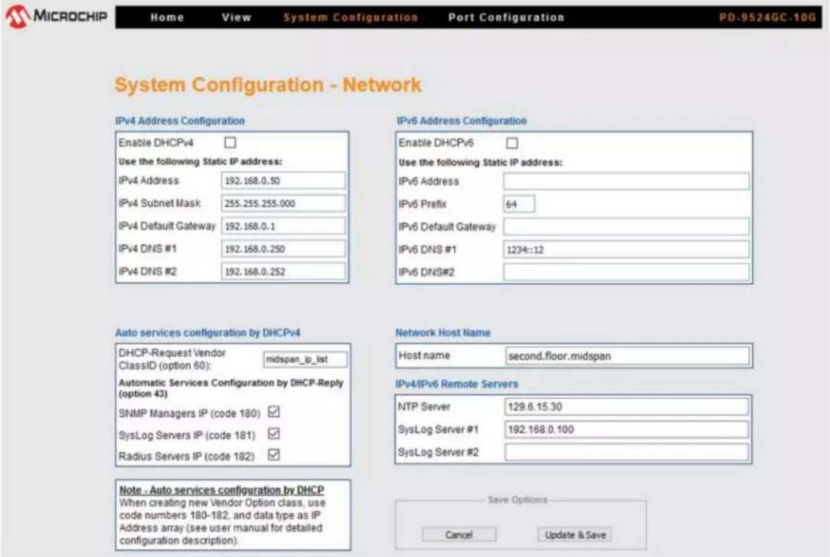 MICROCHIP Home View System Configuration Port Configuration PD-9524GC-10G System Configuration - Network IPv4 Address Configuration Enable DHCPv4 Use the following Static IP address: IPv4 Address 192.168.0.50 IPv4 Subnet Mask: 255.255.255.000 IPv4 Default Gateway 192.168.0.1 IPv4 DNS #1 192.168.0.250 IPv4 DNS #2 192.168.0.252 IPv6 Address Configuration Enable DHCPv6 Use the following Static IP address: IPv6 Address IPv6 Prefix 64 IPv6 Default Gateway IPv6 DNS #1 1234::12 IPv6 DNS#2 Auto services configuration by DHCPv4 DHCP-Request Vendor midspan_ip_list ClassID (option 60): automatic Services Configuration by DHCP-Reply (option 43) SNMP Managers IP (code 180) ✓ SysLog Servers IP (code 181) ✓ Radius Servers IP (code 182) ✓ Network Host Name Host name second.floor.midspan IPv4/IPv6 Remote Servers NTP Server 129.6.15.30 SysLog Server #1 192.168.0.100 SysLog Server #2 Note - Auto services configuration by DHCP When creating new Vendor Option class, use code numbers 180-182, and data type as IP Address array (see user manual for detailed configuration description). Save Options Cancel Update & Save