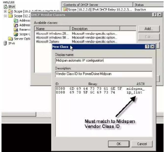 DHLCP Vendor Classes Available classes: Name Description Microsoft Windows 20... Microsoft vendor-specific option.. Microsoft Windows 98... Microsoft vendor-specific option.. Microsoft Options... Microsoft vendor-specific option.. New Class Display name: Midspan automatic IP configurator Description: Vendor Class ID for PowerDsine Midspan ID Binary ASCII 0000 6D 69 64 73 70 61 6E 5F midspan_ 0008 69 70 5F 6C 69 73 74 ip_list Must match to Midspan Vendor Class ID OK Cancel