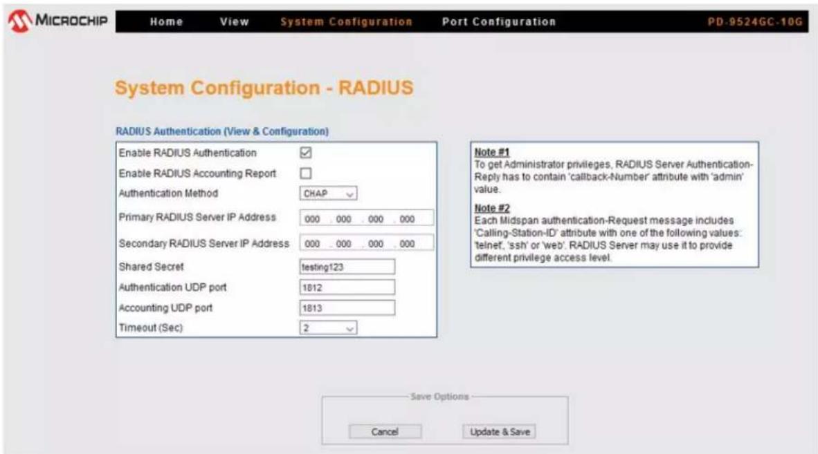 MICROCHIP Home View System Configuration Port Configuration PD-9524GC-10G System Configuration - RADIUS RADIUS Authentication (View & Configuration) Enable RADIUS Authentication ✓ Enable RADIUS Accounting Report □ Authentication Method CHAP Primary RADIUS Server IP Address 000 . 000 . 000 . 000 Secondary RADIUS Server IP Address 000 . 000 . 000 . 000 Shared Secret testing123 Authentication UDP port 1812 Accounting UDP port 1813 Timeout (Sec) 2 Note #1 To get Administrator privileges, RADIUS Server Authentication- Reply has to contain 'callback-Number' attribute with 'admin' value. Note #2 Each Midspan authentication-Request message includes 'Calling-Station-ID' attribute with one of the following values: 'telnet', 'ssh' or 'web'. RADIUS Server may use it to provide different privilege access level. Save Options Cancel Update & Save
